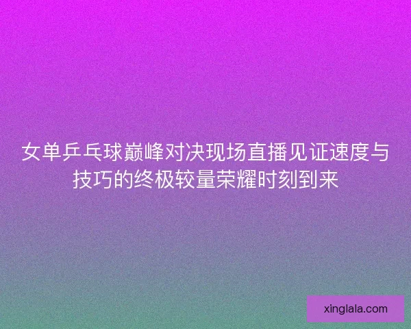女单乒乓球巅峰对决现场直播见证速度与技巧的终极较量荣耀时刻到来