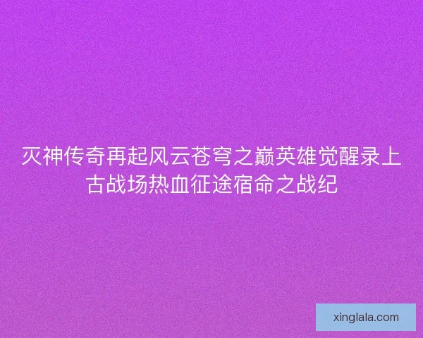 灭神传奇再起风云苍穹之巅英雄觉醒录上古战场热血征途宿命之战纪