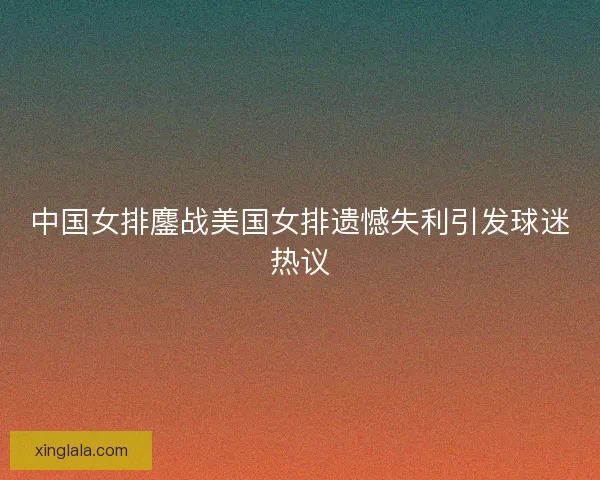 中国女排鏖战美国女排遗憾失利引发球迷热议