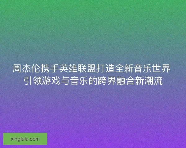 周杰伦携手英雄联盟打造全新音乐世界 引领游戏与音乐的跨界融合新潮流