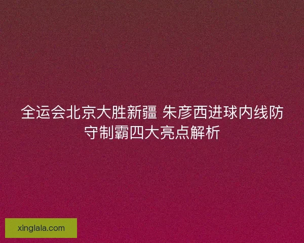 全运会北京大胜新疆 朱彦西进球内线防守制霸四大亮点解析