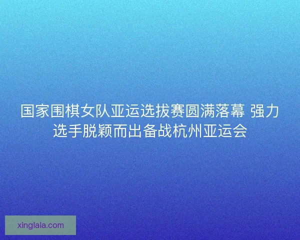 国家围棋女队亚运选拔赛圆满落幕 强力选手脱颖而出备战杭州亚运会